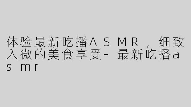 体验最新吃播ASMR，细致入微的美食享受-最新吃播asmr