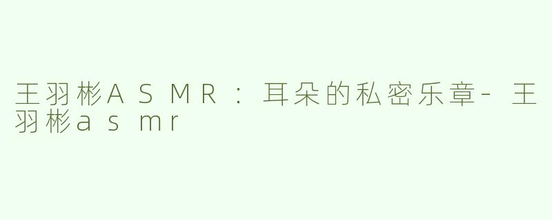王羽彬ASMR：耳朵的私密乐章-王羽彬asmr