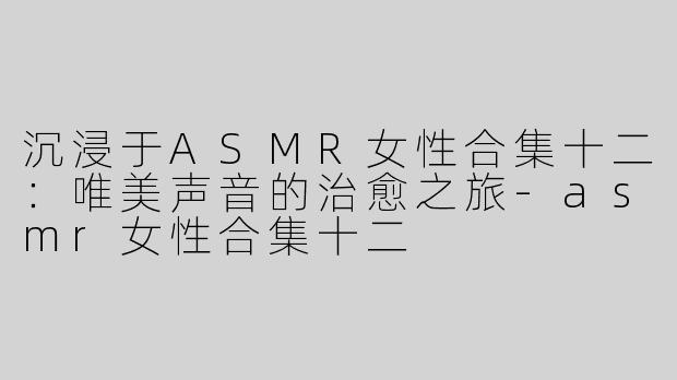 沉浸于ASMR女性合集十二：唯美声音的治愈之旅