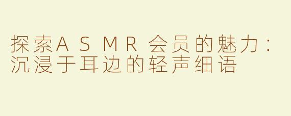 探索ASMR会员的魅力：沉浸于耳边的轻声细语
