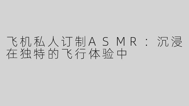 飞机私人订制ASMR：沉浸在独特的飞行体验中