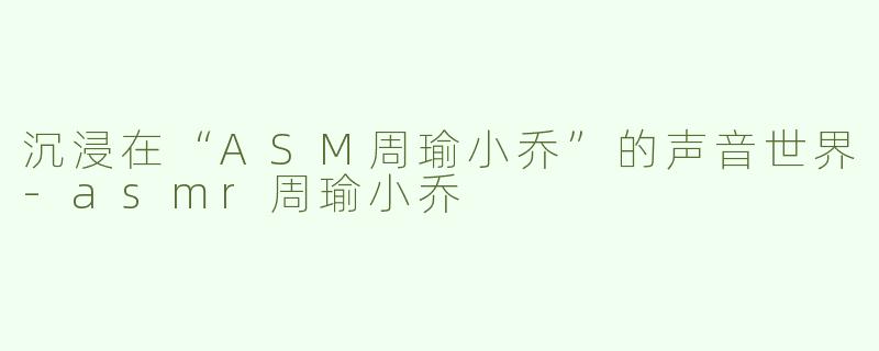 沉浸在“ASM周瑜小乔”的声音世界-asmr周瑜小乔