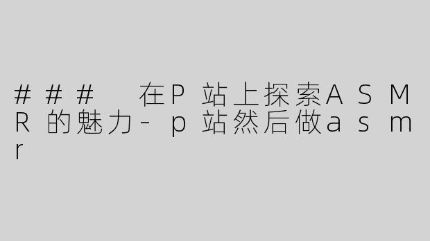 ### 在P站上探索ASMR的魅力-p站然后做asmr