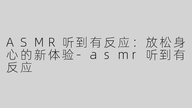 ASMR听到有反应：放松身心的新体验-asmr听到有反应