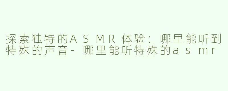 探索独特的ASMR体验：哪里能听到特殊的声音-哪里能听特殊的asmr