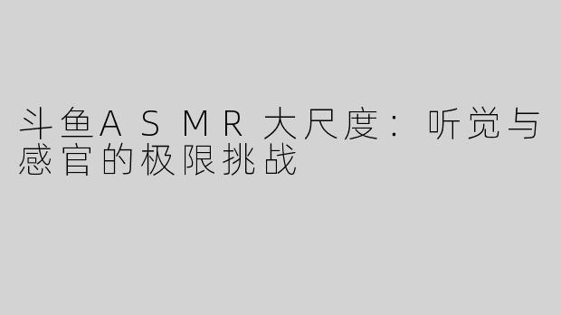 斗鱼ASMR大尺度：听觉与感官的极限挑战