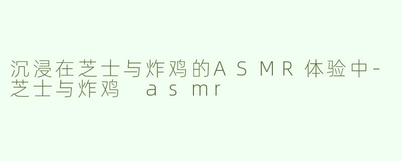 沉浸在芝士与炸鸡的ASMR体验中-芝士与炸鸡 asmr
