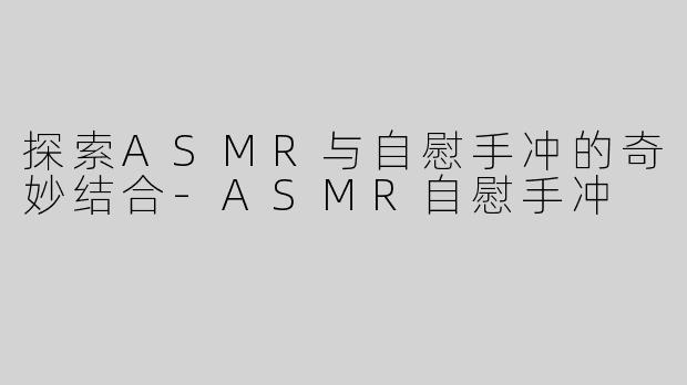 探索ASMR与自慰手冲的奇妙结合-ASMR自慰手冲