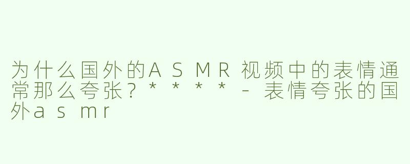 为什么国外的ASMR视频中的表情通常那么夸张？****