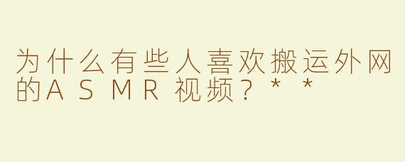 为什么有些人喜欢搬运外网的ASMR视频？**