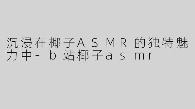 沉浸在椰子ASMR的独特魅力中-b站椰子asmr