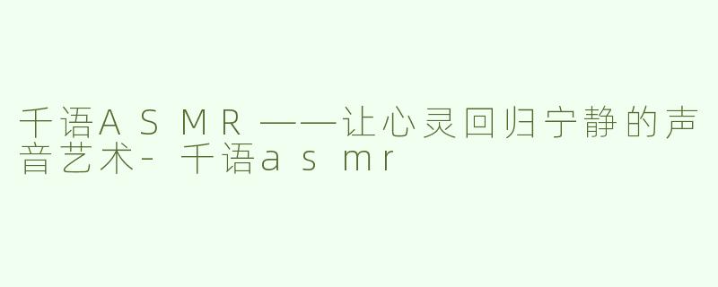 千语ASMR——让心灵回归宁静的声音艺术-千语asmr
