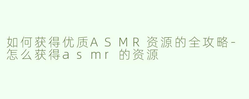 如何获得优质ASMR资源的全攻略-怎么获得asmr的资源