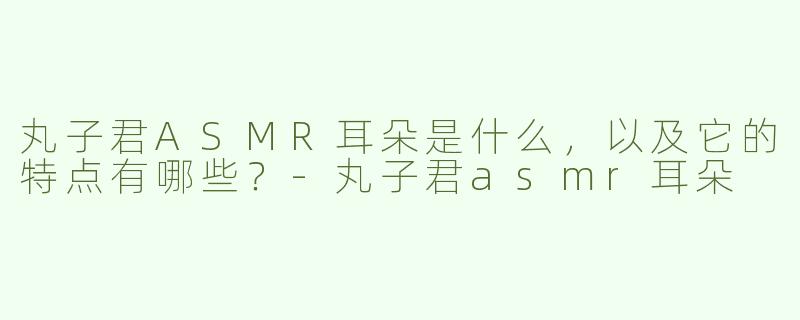 丸子君ASMR耳朵是什么，以及它的特点有哪些？