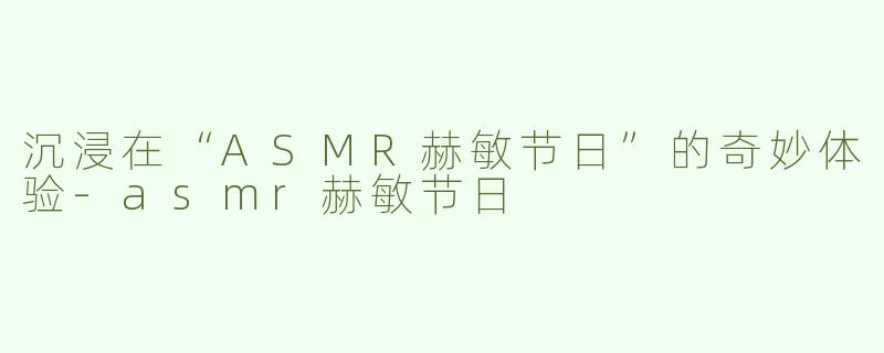 沉浸在“ASMR赫敏节日”的奇妙体验-asmr赫敏节日