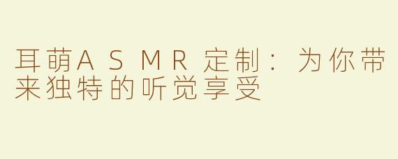 耳萌ASMR定制：为你带来独特的听觉享受