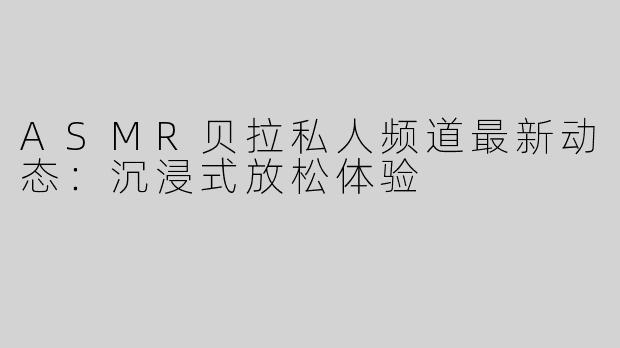 ASMR贝拉私人频道最新动态：沉浸式放松体验