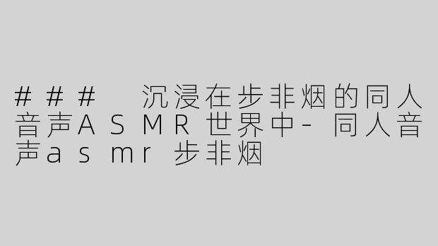 ### 沉浸在步非烟的同人音声ASMR世界中