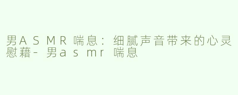 男ASMR喘息：细腻声音带来的心灵慰藉-男asmr喘息