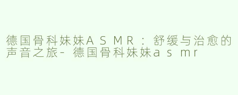 德国骨科妹妹ASMR：舒缓与治愈的声音之旅-德国骨科妹妹asmr