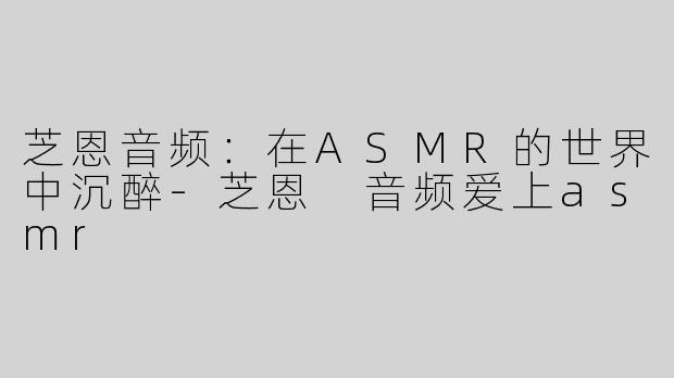 芝恩音频：在ASMR的世界中沉醉-芝恩 音频爱上asmr