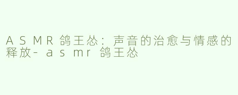 ASMR鸽王怂：声音的治愈与情感的释放-asmr鸽王怂