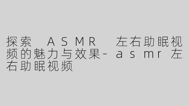 探索 ASMR 左右助眠视频的魅力与效果-asmr左右助眠视频
