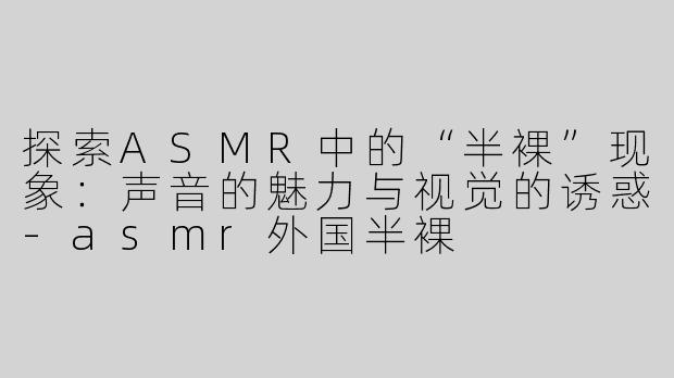 探索ASMR中的“半裸”现象：声音的魅力与视觉的诱惑-asmr外国半裸