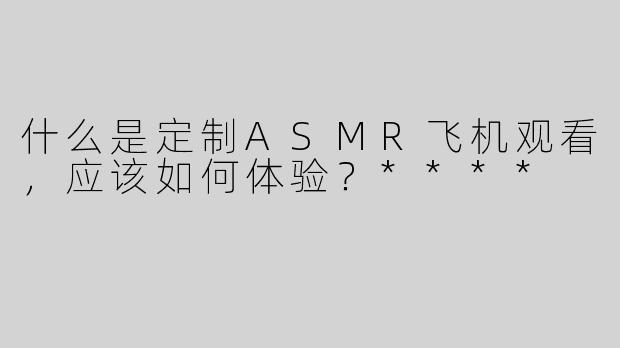 什么是定制ASMR飞机观看，应该如何体验？****