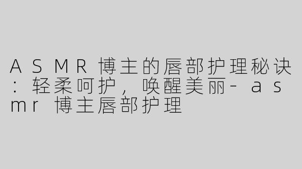 ASMR博主的唇部护理秘诀：轻柔呵护，唤醒美丽-asmr博主唇部护理