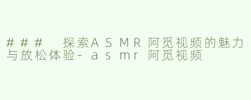 ### 探索ASMR阿觅视频的魅力与放松体验-asmr阿觅视频