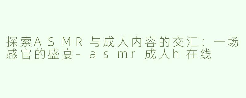 探索ASMR与成人内容的交汇：一场感官的盛宴-asmr成人h在线