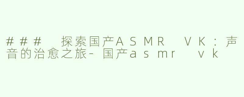 ### 探索国产ASMR VK：声音的治愈之旅-国产asmr vk