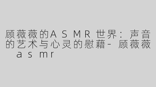 顾薇薇的ASMR世界：声音的艺术与心灵的慰藉-顾薇薇 asmr