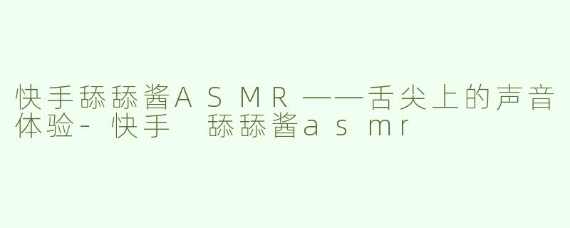 快手舔舔酱ASMR——舌尖上的声音体验-快手 舔舔酱asmr