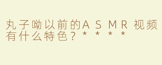丸子呦以前的ASMR视频有什么特色？****
