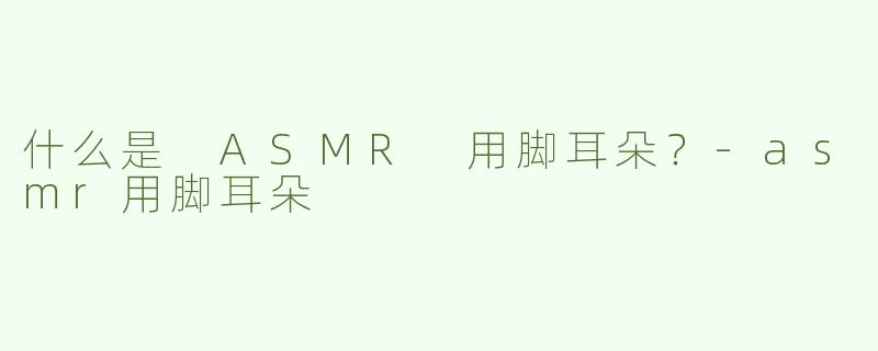 什么是 ASMR 用脚耳朵？