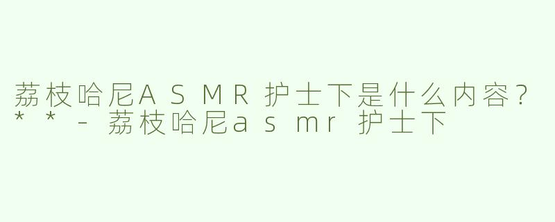 荔枝哈尼ASMR护士下是什么内容？**