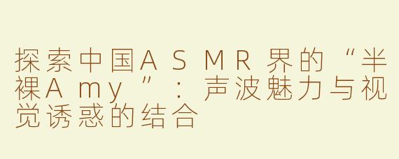 探索中国ASMR界的“半裸Amy”：声波魅力与视觉诱惑的结合