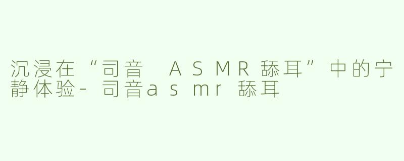 沉浸在“司音 ASMR舔耳”中的宁静体验-司音asmr舔耳