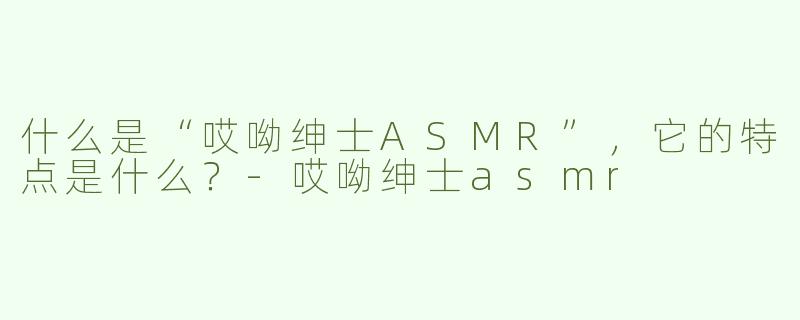 什么是“哎呦绅士ASMR”，它的特点是什么？