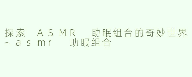 探索 ASMR 助眠组合的奇妙世界-asmr 助眠组合