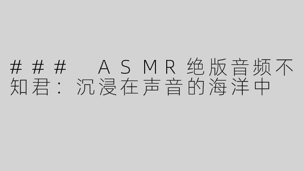 ### ASMR绝版音频不知君：沉浸在声音的海洋中
