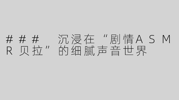 ### 沉浸在“剧情ASMR贝拉”的细腻声音世界