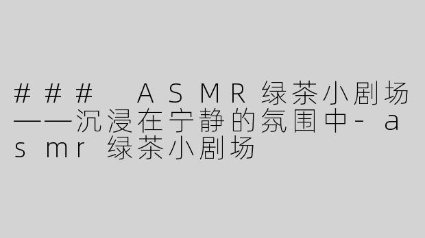 ### ASMR绿茶小剧场——沉浸在宁静的氛围中-asmr绿茶小剧场