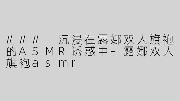 ### 沉浸在露娜双人旗袍的ASMR诱惑中-露娜双人旗袍asmr