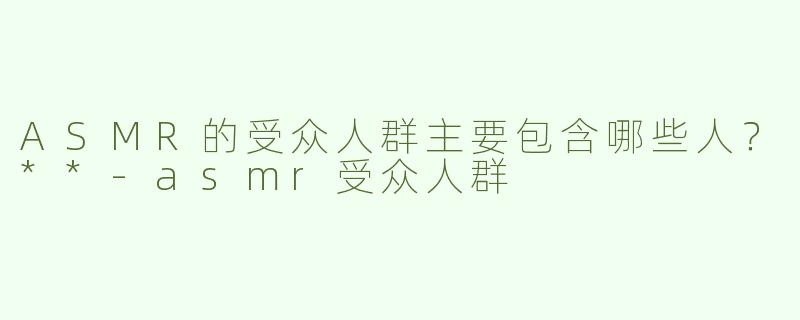 ASMR的受众人群主要包含哪些人？**-asmr受众人群