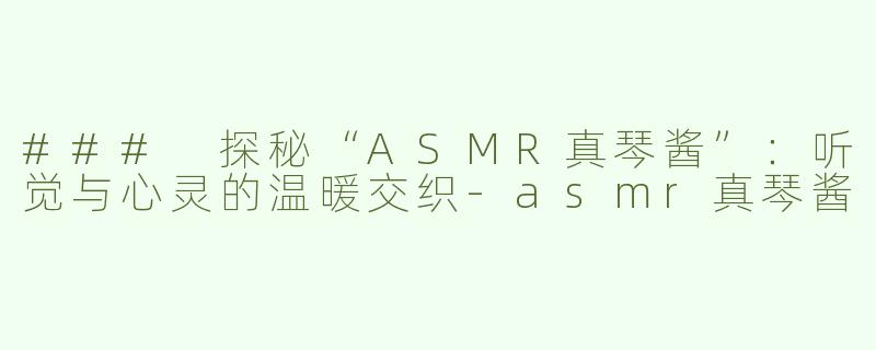 ### 探秘“ASMR真琴酱”：听觉与心灵的温暖交织-asmr真琴酱