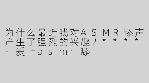 为什么最近我对ASMR舔声产生了强烈的兴趣？****
