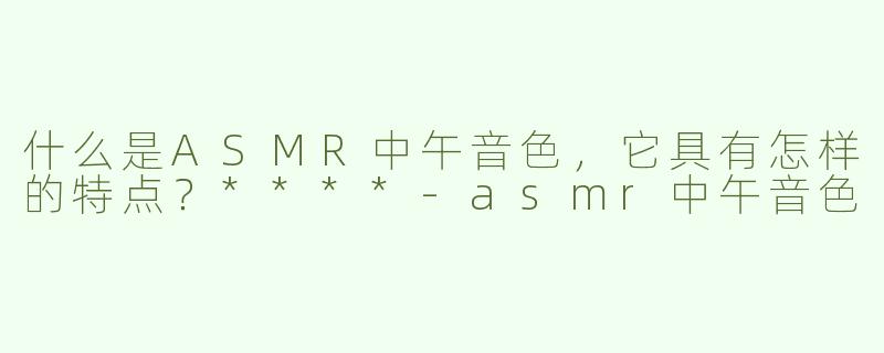 什么是ASMR中午音色，它具有怎样的特点？****
